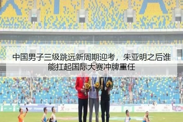 中国男子三级跳远新周期迎考，朱亚明之后谁能扛起国际大赛冲牌重任