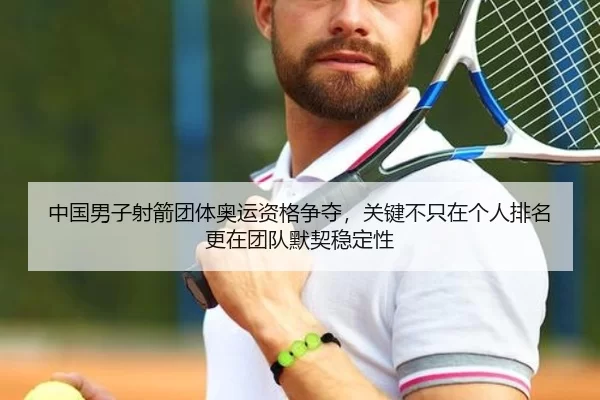 中国男子射箭团体奥运资格争夺，关键不只在个人排名更在团队默契稳定性